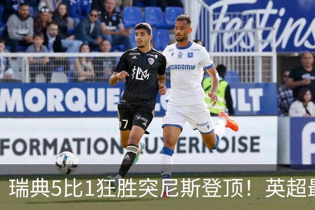 瑞典5比1狂胜突尼斯登顶！英超最贵球员独造3球，替补球员17秒神迹