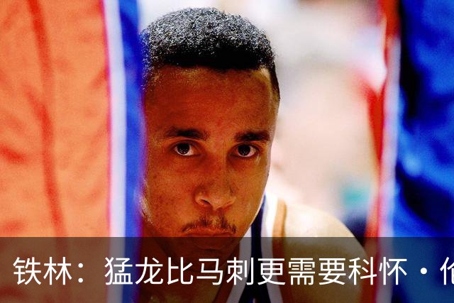 铁林：猛龙比马刺更需要科怀·伦纳德 快船想要年轻球员
